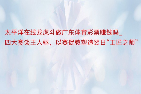 太平洋在线龙虎斗做广东体育彩票赚钱吗_四大赛谈王人驱，以赛促教塑造翌日“工匠之师”