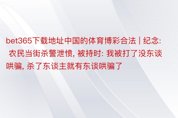 bet365下载地址中国的体育博彩合法 | 纪念: 农民当街杀警泄愤, 被持时: 我被打了没东谈哄骗, 杀了东谈主就有东谈哄骗了