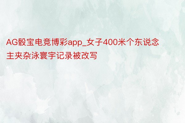 AG骰宝电竞博彩app_女子400米个东说念主夹杂泳寰宇记录被改写