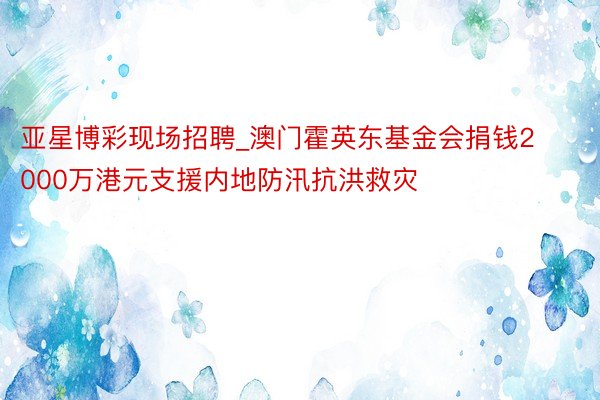 亚星博彩现场招聘_澳门霍英东基金会捐钱2000万港元支援内地防汛抗洪救灾