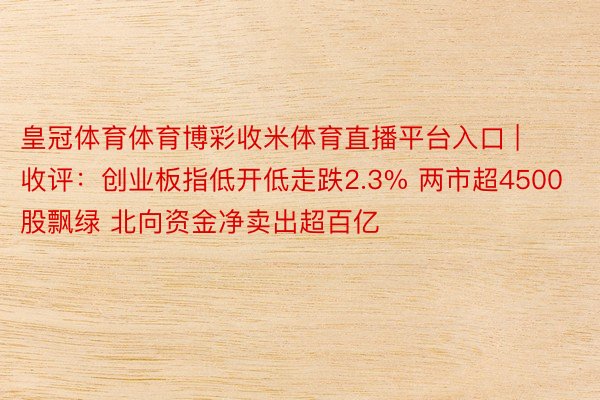 皇冠体育体育博彩收米体育直播平台入口 | 收评：创业板指低开低走跌2.3% 两市超4500股飘绿 北向资金净卖出超百亿