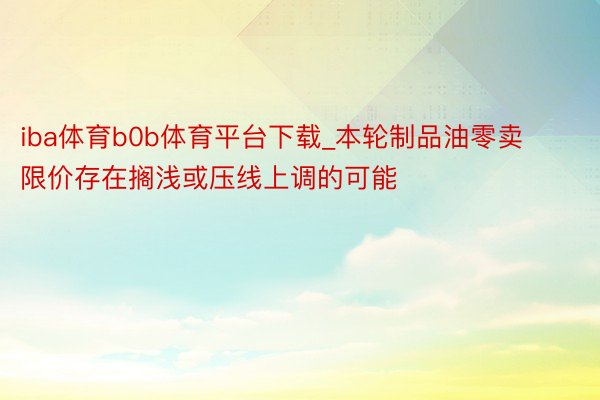 iba体育b0b体育平台下载_本轮制品油零卖限价存在搁浅或压线上调的可能