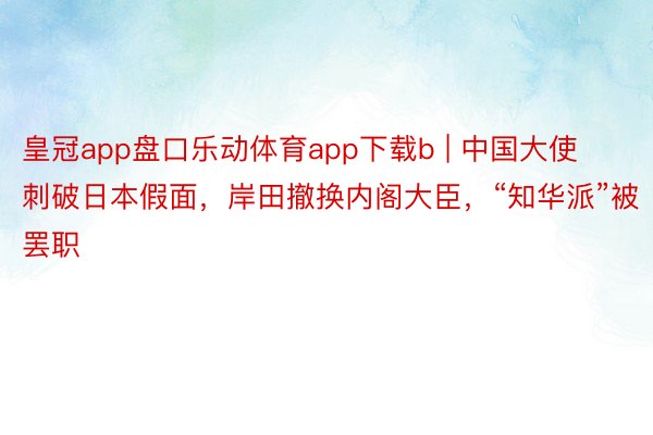 皇冠app盘口乐动体育app下载b | 中国大使刺破日本假面，岸田撤换内阁大臣，“知华派”被罢职