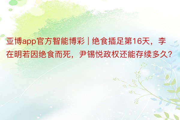 亚博app官方智能博彩 | 绝食插足第16天，李在明若因绝食而死，尹锡悦政权还能存续多久？