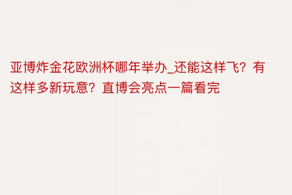 亚博炸金花欧洲杯哪年举办_还能这样飞？有这样多新玩意？直博会亮点一篇看完
