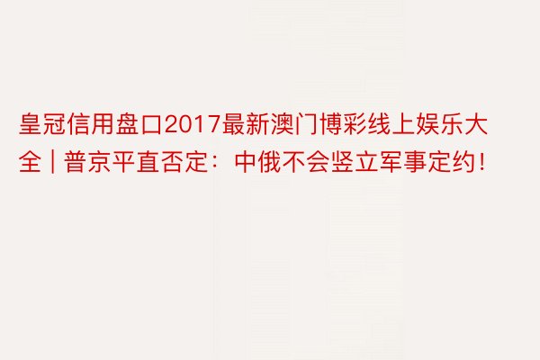 皇冠信用盘口2017最新澳门博彩线上娱乐大全 | 普京平直否定：中俄不会竖立军事定约！