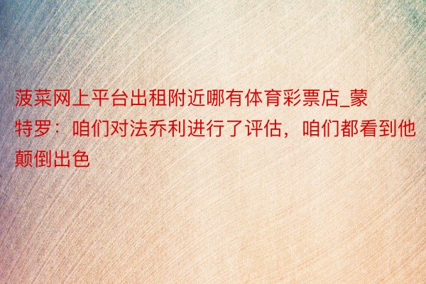 菠菜网上平台出租附近哪有体育彩票店_蒙特罗：咱们对法乔利进行了评估，咱们都看到他颠倒出色