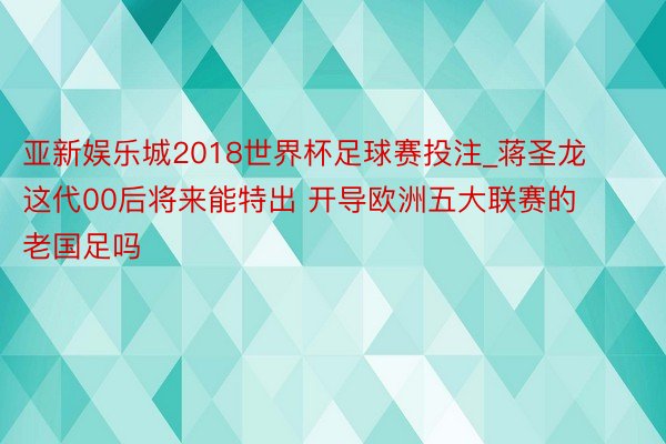 亚新娱乐城2018世界杯足球赛投注_蒋圣龙这代00后将来能特出 开导欧洲五大联赛的老国足吗