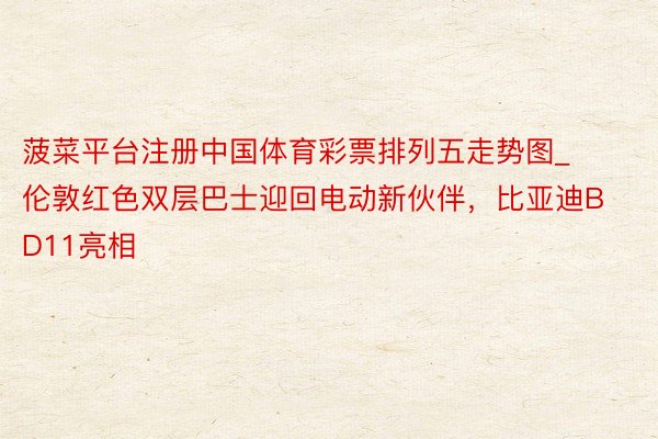 菠菜平台注册中国体育彩票排列五走势图_伦敦红色双层巴士迎回电动新伙伴，比亚迪BD11亮相