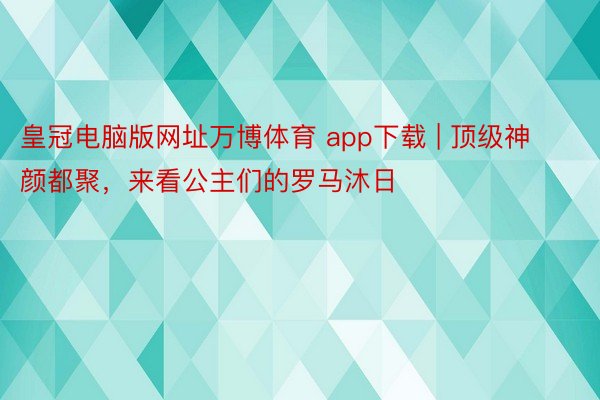 皇冠电脑版网址万博体育 app下载 | 顶级神颜都聚，来看公主们的罗马沐日