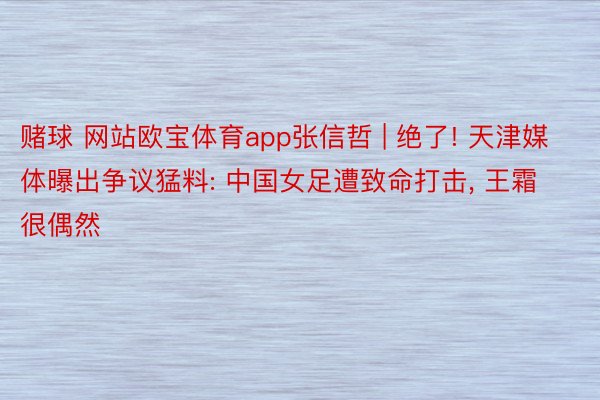 赌球 网站欧宝体育app张信哲 | 绝了! 天津媒体曝出争议猛料: 中国女足遭致命打击, 王霜很偶然