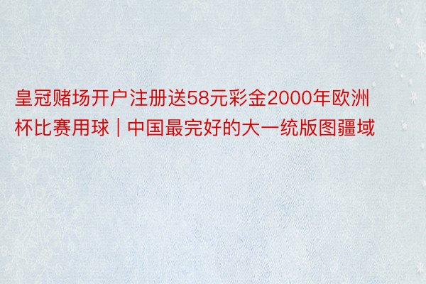 皇冠赌场开户注册送58元彩金2000年欧洲杯比赛用球 | 中国最完好的大一统版图疆域