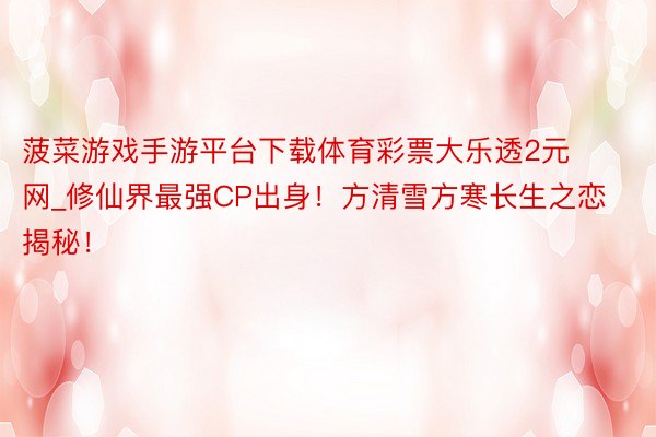 菠菜游戏手游平台下载体育彩票大乐透2元网_修仙界最强CP出身！方清雪方寒长生之恋揭秘！