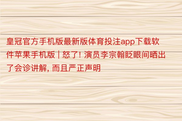 皇冠官方手机版最新版体育投注app下载软件苹果手机版 | 怒了! 演员李宗翰眨眼间晒出了会诊讲解, 而且严正声明