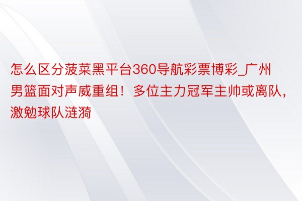 怎么区分菠菜黑平台360导航彩票博彩_广州男篮面对声威重组！多位主力冠军主帅或离队，激勉球队涟漪