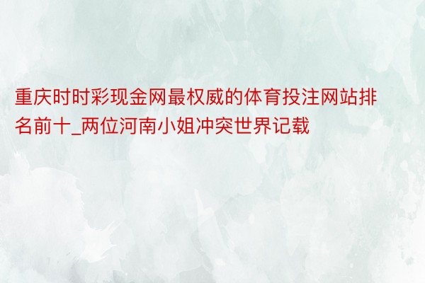 重庆时时彩现金网最权威的体育投注网站排名前十_两位河南小姐冲突世界记载