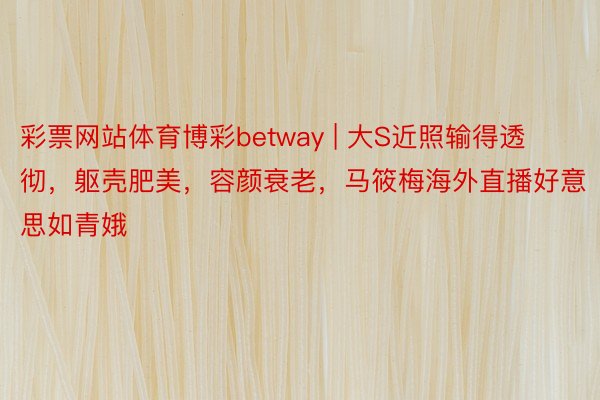 彩票网站体育博彩betway | 大S近照输得透彻，躯壳肥美，容颜衰老，马筱梅海外直播好意思如青娥