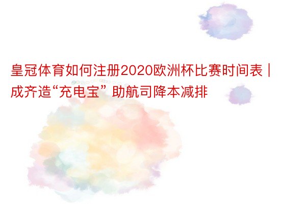 皇冠体育如何注册2020欧洲杯比赛时间表 | 成齐造“充电宝” 助航司降本减排
