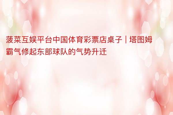 菠菜互娱平台中国体育彩票店桌子 | 塔图姆霸气修起东部球队的气势升迁