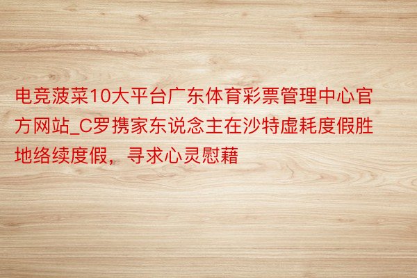 电竞菠菜10大平台广东体育彩票管理中心官方网站_C罗携家东说念主在沙特虚耗度假胜地络续度假，寻求心灵慰藉