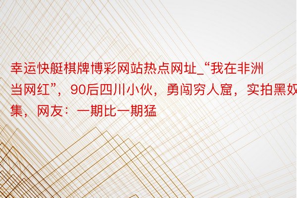 幸运快艇棋牌博彩网站热点网址_“我在非洲当网红”，90后四川小伙，勇闯穷人窟，实拍黑奴市集，网友：一期比一期猛