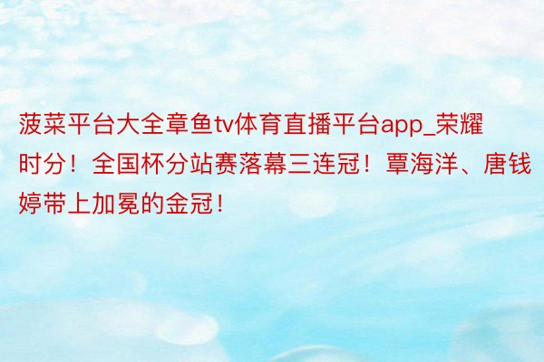 菠菜平台大全章鱼tv体育直播平台app_荣耀时分!全国杯分站赛落幕三连冠!覃海洋、唐钱婷带上加冕的金冠!