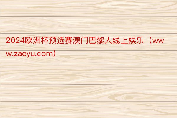 2024欧洲杯预选赛澳门巴黎人线上娱乐（www.zaeyu.com）
