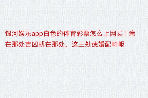 银河娱乐app白色的体育彩票怎么上网买 | 痣在那处吉凶就在那处，这三处痣婚配崎岖