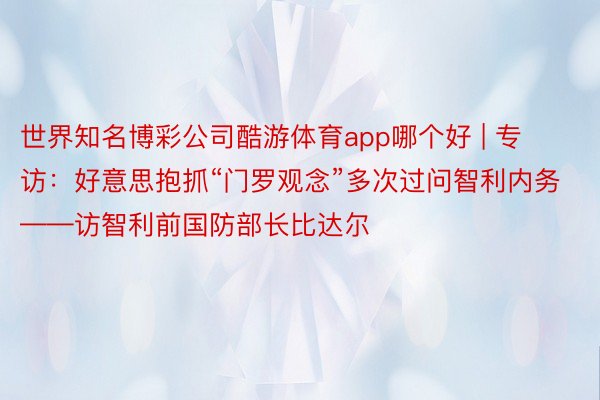 世界知名博彩公司酷游体育app哪个好 | 专访：好意思抱抓“门罗观念”多次过问智利内务——访智利前国防部长比达尔