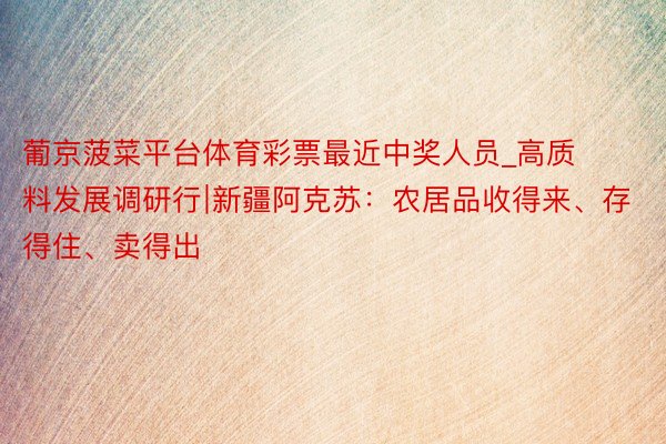 葡京菠菜平台体育彩票最近中奖人员_高质料发展调研行∣新疆阿克苏：农居品收得来、存得住、卖得出