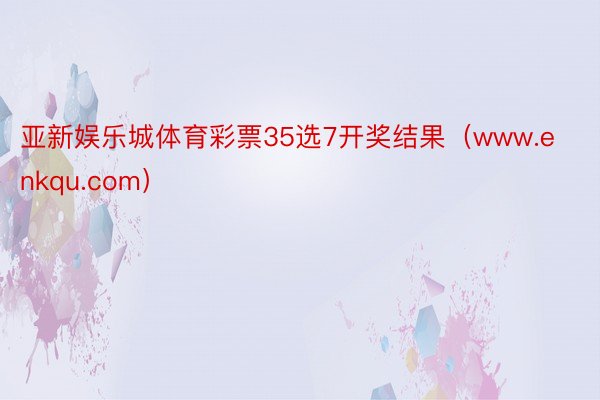 亚新娱乐城体育彩票35选7开奖结果（www.enkqu.com）
