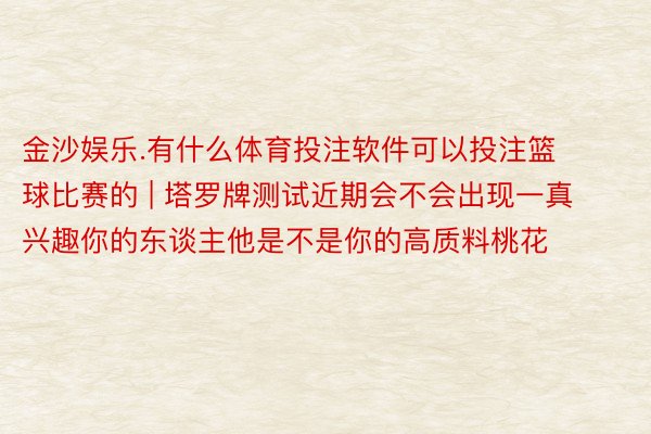 金沙娱乐.有什么体育投注软件可以投注篮球比赛的 | 塔罗牌测试近期会不会出现一真兴趣你的东谈主他是不是你的高质料桃花