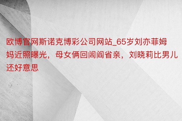 欧博官网斯诺克博彩公司网站_65岁刘亦菲姆妈近照曝光，母女俩回闾阎省亲，刘晓莉比男儿还好意思