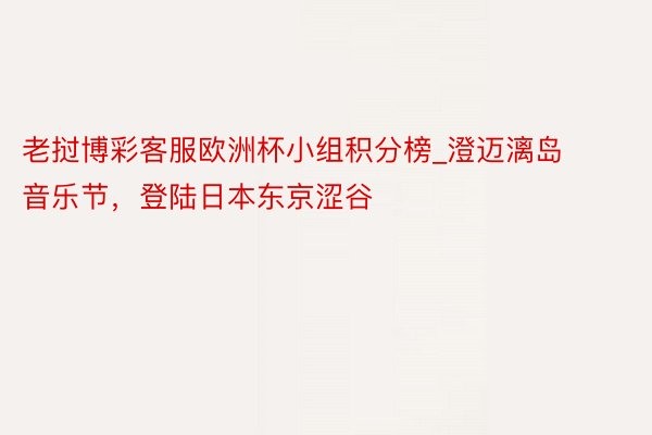 老挝博彩客服欧洲杯小组积分榜_澄迈漓岛音乐节，登陆日本东京涩谷